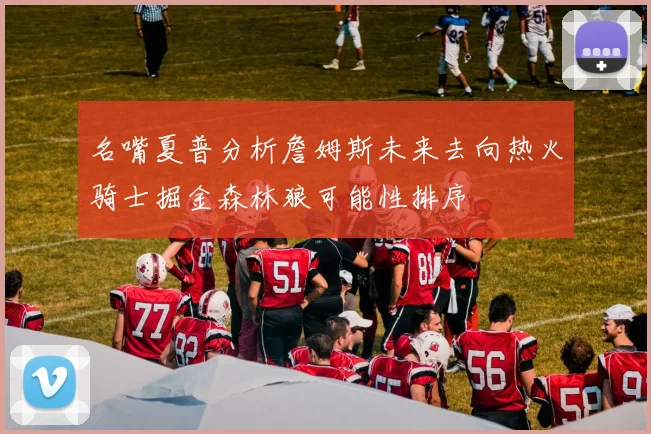 名嘴夏普分析詹姆斯未来去向热火骑士掘金森林狼可能性排序