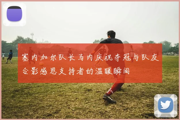 塞内加尔队长马内庆祝夺冠与队友合影感恩支持者的温暖瞬间