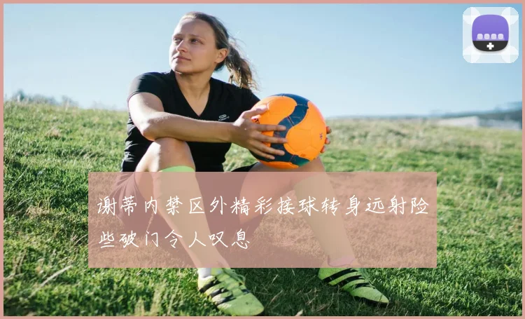 谢蒂内禁区外精彩接球转身远射险些破门令人叹息