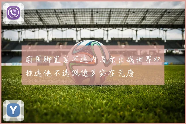 前国脚直言不选内马尔出战世界杯称选他不选佩德罗实在荒唐