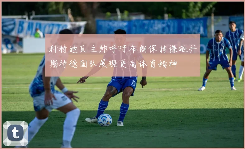 科特迪瓦主帅呼吁布朗保持谦逊并期待德国队展现更高体育精神