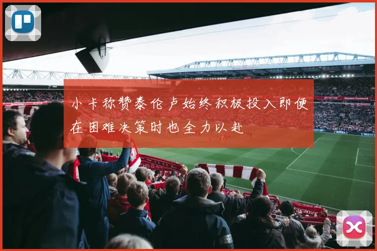 小卡称赞泰伦卢始终积极投入即便在困难决策时也全力以赴