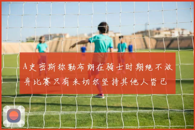 A史密斯称勒布朗在骑士时期绝不放弃比赛只有米切尔坚持其他人皆已放弃