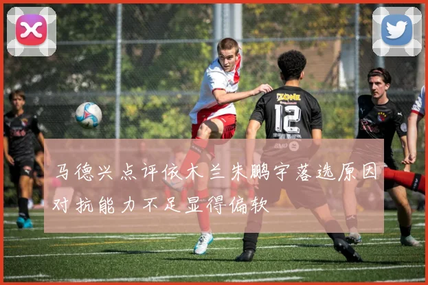 马德兴点评依木兰朱鹏宇落选原因对抗能力不足显得偏软