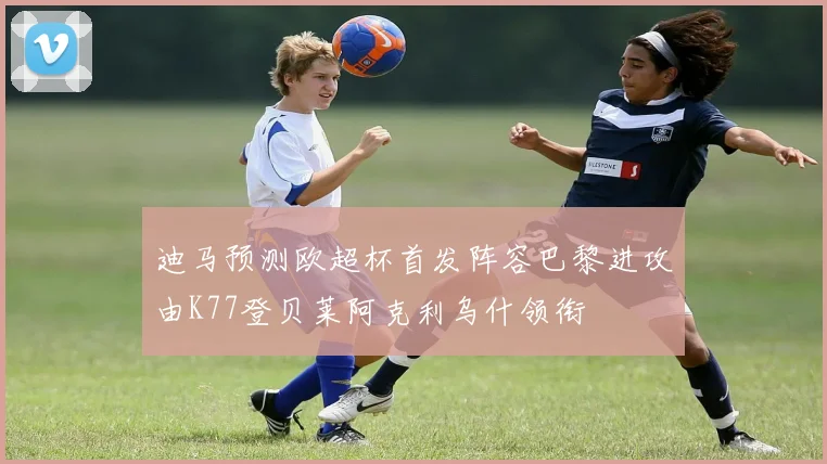 迪马预测欧超杯首发阵容巴黎进攻由K77登贝莱阿克利乌什领衔
