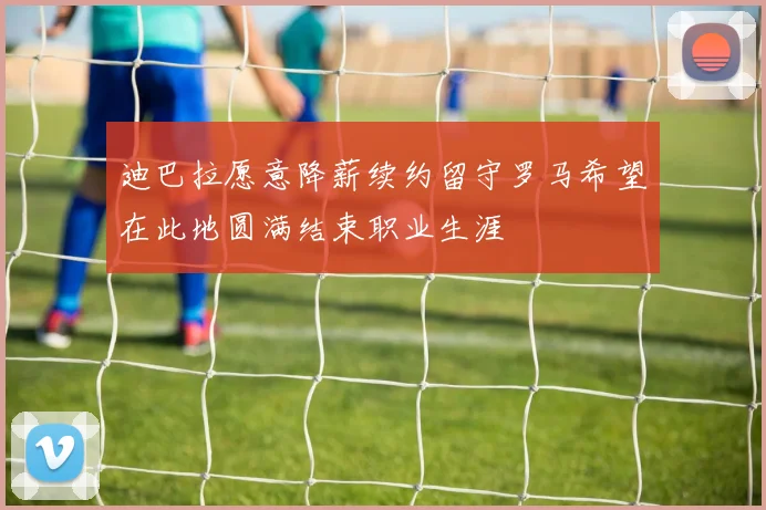 迪巴拉愿意降薪续约留守罗马希望在此地圆满结束职业生涯