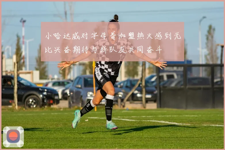 小哈达威对字母哥加盟热火感到无比兴奋期待与新队友共同奋斗