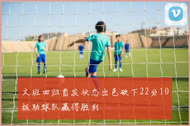 文班回归首发状态出色砍下22分10板助球队赢得胜利