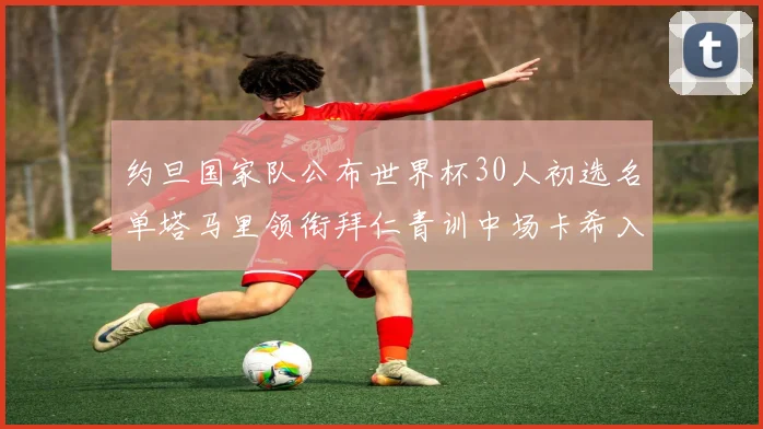 约旦国家队公布世界杯30人初选名单塔马里领衔拜仁青训中场卡希入选
