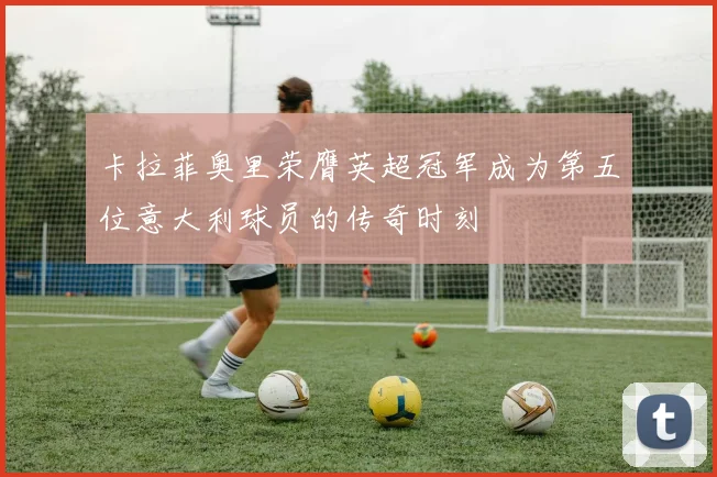 卡拉菲奥里荣膺英超冠军成为第五位意大利球员的传奇时刻