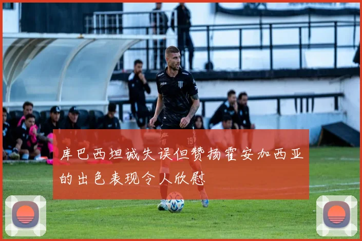 库巴西坦诚失误但赞扬霍安加西亚的出色表现令人欣慰