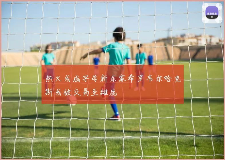 热火或成字母新东家希罗韦尔哈克斯或被交易至雄鹿