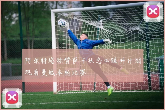 阿尔特塔称赞萨卡状态回暖并计划观看曼城本轮比赛