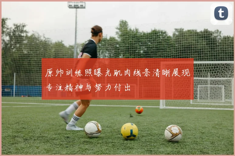 原帅训练照曝光肌肉线条清晰展现专注精神与努力付出